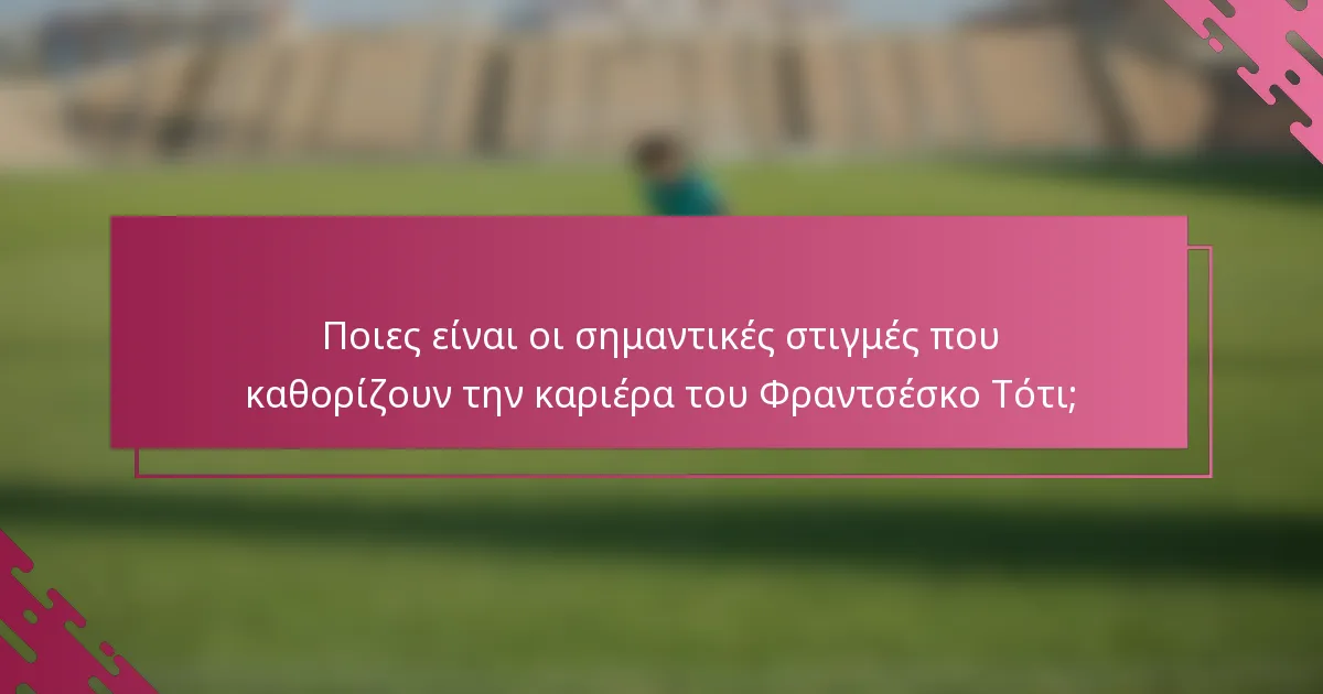 Ποιες είναι οι σημαντικές στιγμές που καθορίζουν την καριέρα του Φραντσέσκο Τότι;